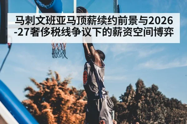 马刺文班亚马顶薪续约前景与2026-27奢侈税线争议下的薪资空间博弈