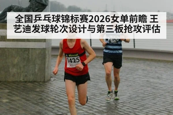 全国乒乓球锦标赛2026女单前瞻 王艺迪发球轮次设计与第三板抢攻评估